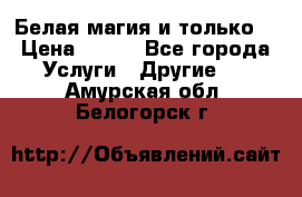 Белая магия и только. › Цена ­ 100 - Все города Услуги » Другие   . Амурская обл.,Белогорск г.